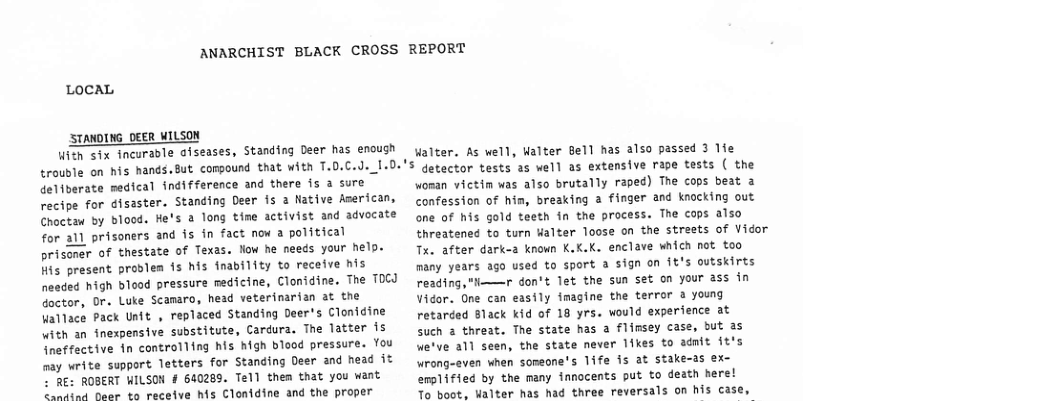 ANARCHIST BLACK CROSS REPORT  LOCAL  STANDING DEER WILSON  With six incurable oiseases, Standing Deer has enough trouble on his hands.But compound that with T.0.C.J._I.D. deliberate medical indifference and there is a sure recipe for disaster. Standing Deer 15 a Native Aserican, Choctaw by blood. He’s a long time activist and advocate for a1l prisoners and is in fact now a political prisoner of thestate of Texas. Now he needs your help. His present prodlen {s his fnability to receive his neaded high blood pressure medicine, Clonidine. The T0CJ doctor, Dr. Luke Scanaro, head veterinarian at the Wallace Pack Usft , replaced Standing Deer’s Clonidine with an inexpensive substitute, Cardura. The Tatter is ineffective in controlling his high blood pressure. You may write support letters for Standing Deer and nead it - RE: ROBERT WILSON # 640289. Tell them that you want e neon vo receive his Clonidine and the proper  Walter. As well, Walter Bell has also passed 3 1fe $ getector tests as well as extensive rape tests ( the woman victin was also brutally raped) The cops beat a confession of him, breaking 2 finger and knocking out one of his gold teeth in the process. The cops also threatened to turn Halter loose on the streets of Vidor Tx. after dark-2 known K.K.K. enclave which not too many years ago used to sport a sign on 1t’s outskirts reading,"—r don’t let the sun set on your ass in Vidor. One can easily imagine the terror a young retarded Black kid of 18 yrs. would experience at  Such a threat. The state has a flimsey case, but a5 we’ve all seen, the state never likes to adnit it’s Wrong-even when sonsone’s 1ife is at stake-as ex- erpified by the many innocents put to death here!  To boot, Walter has had three reversals on his case, 